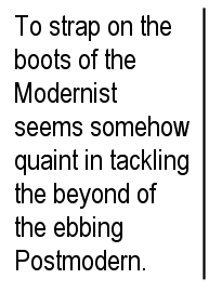 To strap on the boots of the Modernist seems somehow quaint in tackling the beyond of the ebbing Postmodern.