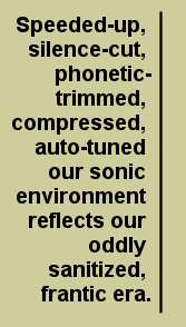 Speeded-up, silence-cut, phonetic-trimmed, compressed, auto-tuned our sonic environment reflects our oddly sanitized frantic era.