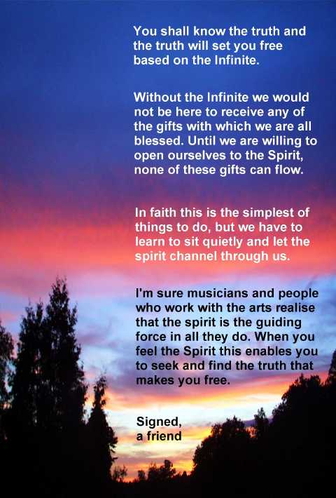 You shall know the truth and 
the truth will set you free 
based on the Infinite.

Without the infinite we would
not be here to receive any of 
the gifts with which we are all
blessed. Until we are willing to 
open ourselves to the Spirit,
none of these gifts can flow.

In faith this is the simplest of 
things to do, but we have to
learn to sit quietly and let the
spirit channel through us.

I'm sure musicians and people 
who work with the arts realise
that the spirit is the guiding
force in all they do. When you
feel the Spirit this enables you
to seek and find the truth that
makes you free.

Signed,
a friend