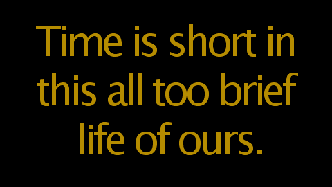 Time is short in this all too brief life of ours.