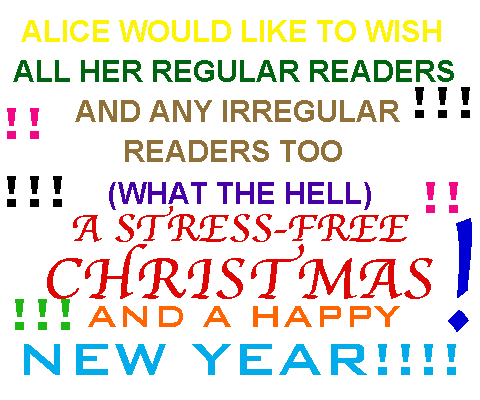 ALICE WOULD LIKE TO WISH ALL HER REGULAR READERS (AND ANY IRREGULAR READERS TOO, WHAT THE HELL) A STRESS-FREE CHRISTMAS AND A HAPPY NEW YEAR!!!!!!!!!!!!!!!!!!!!!!!!!!