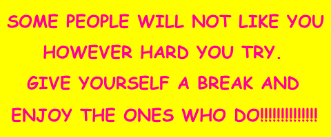 SOME PEOPLE WILL NOT LIKE YOU HOWEVER HARD YOU TRY. GIVE YOURSELF A BREAK AND ENJOY THE ONES WHO DO!!!!!!!