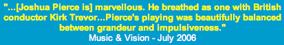 '... [Joshua Pierce is] marvellous. He breathed as one with British conductor Kirk Trevor ... Pierce's playing was beautifully balanced between grandeur and impulsiveness.' -- Music and Vision, July 2006