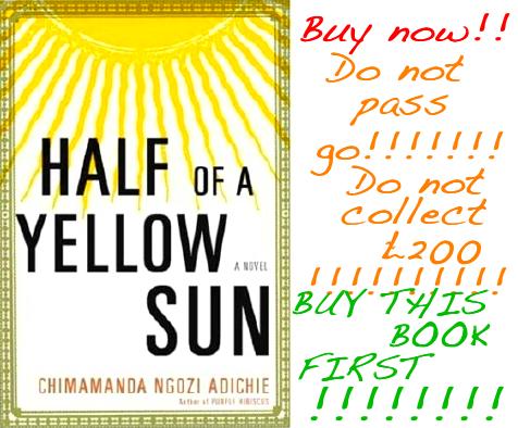 Half Of A Yellow Sun. Buy now!!!!!! Do not pass go!!!!!!! Do not collect 200 pounds!!!!!!!!! Buy this book first!!!!!!!